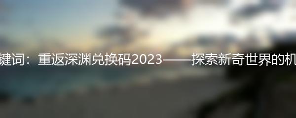 关键词：重返深渊兑换码2023——探索新奇世界的机会