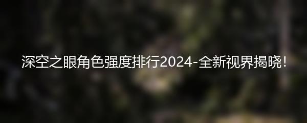 深空之眼角色强度排行2024-全新视界揭晓！