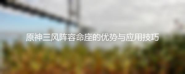 原神三风阵容命座的优势与应用技巧