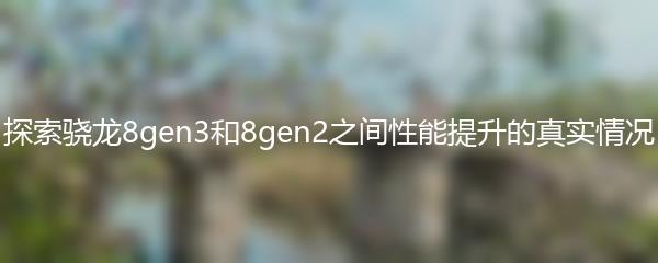 探索骁龙8gen3和8gen2之间性能提升的真实情况