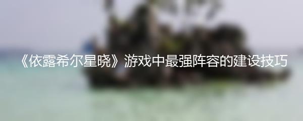 《依露希尔星晓》游戏中最强阵容的建设技巧