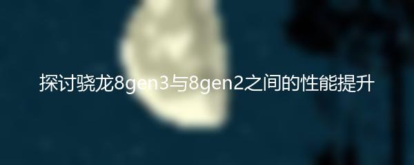 探讨骁龙8gen3与8gen2之间的性能提升