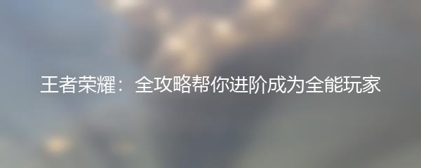 王者荣耀：全攻略帮你进阶成为全能玩家