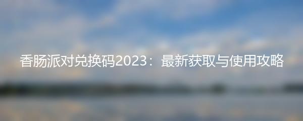 香肠派对兑换码2023：最新获取与使用攻略