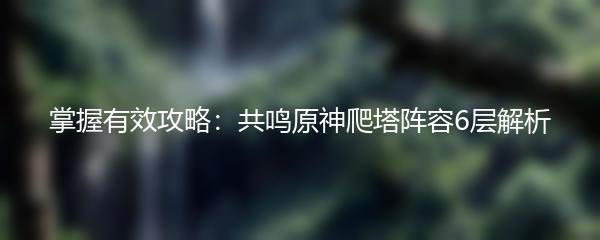 掌握有效攻略：共鸣原神爬塔阵容6层解析