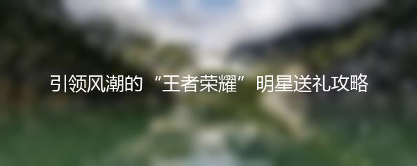 引领风潮的“王者荣耀”明星送礼攻略