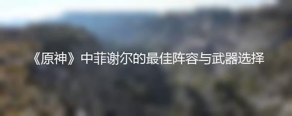 《原神》中菲谢尔的最佳阵容与武器选择