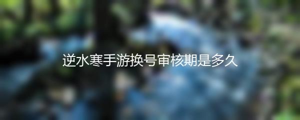 逆水寒手游换号审核期是多久