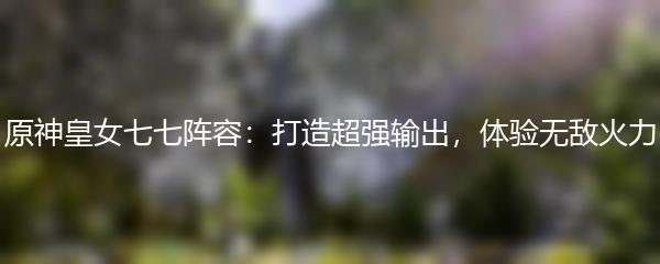 原神皇女七七阵容：打造超强输出，体验无敌火力