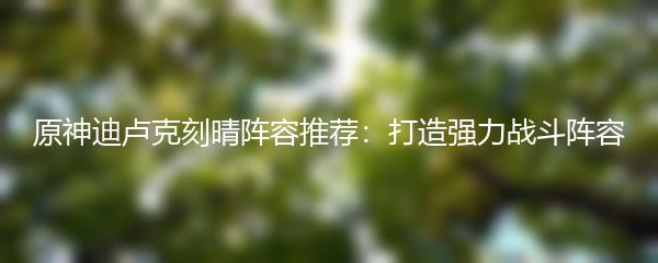 原神迪卢克刻晴阵容推荐：打造强力战斗阵容