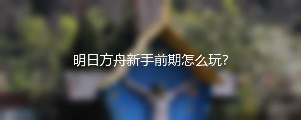 明日方舟新手前期怎么玩？