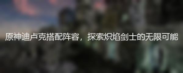 原神迪卢克搭配阵容，探索炽焰剑士的无限可能