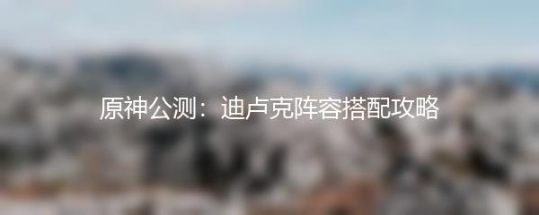 原神公测：迪卢克阵容搭配攻略