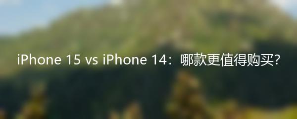 iPhone 15 vs iPhone 14：哪款更值得购买？