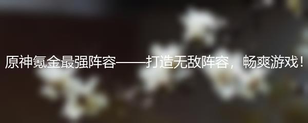 原神氪金最强阵容——打造无敌阵容，畅爽游戏！