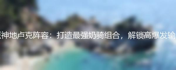 原神地卢克阵容：打造最强奶骑组合，解锁高爆发输出