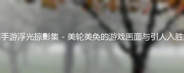 逆水寒手游浮光掠影集 - 美轮美奂的游戏画面与引人入胜的剧情