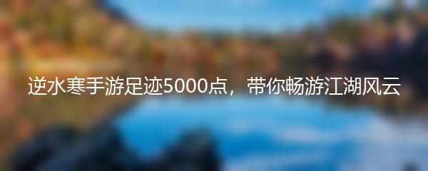 逆水寒手游足迹5000点，带你畅游江湖风云