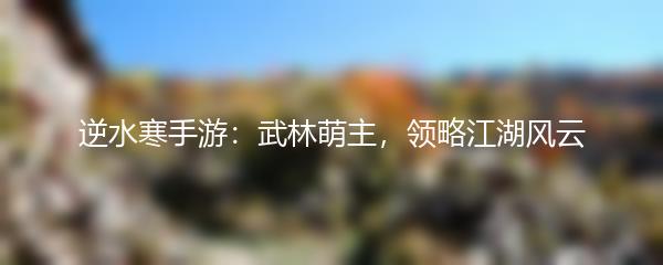 逆水寒手游：武林萌主，领略江湖风云