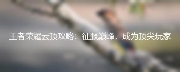 王者荣耀云顶攻略：征服巅峰，成为顶尖玩家