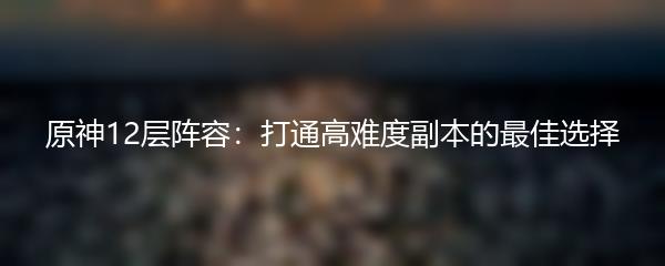 原神12层阵容：打通高难度副本的最佳选择