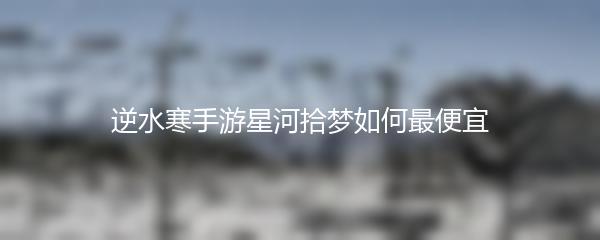 逆水寒手游星河拾梦如何最便宜