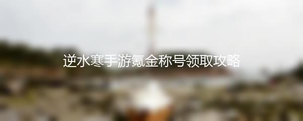 逆水寒手游氪金称号领取攻略