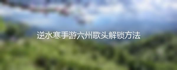 逆水寒手游六州歌头解锁方法