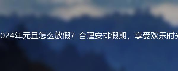 2024年元旦怎么放假？合理安排假期，享受欢乐时光