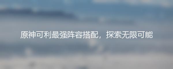 原神可利最强阵容搭配，探索无限可能