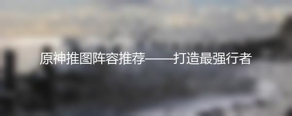 原神推图阵容推荐——打造最强行者