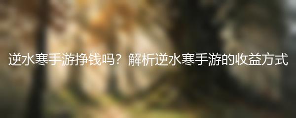 逆水寒手游挣钱吗？解析逆水寒手游的收益方式