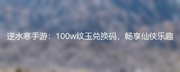 逆水寒手游：100w纹玉兑换码，畅享仙侠乐趣