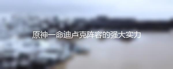 原神一命迪卢克阵容的强大实力