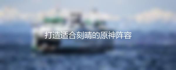 打造适合刻晴的原神阵容