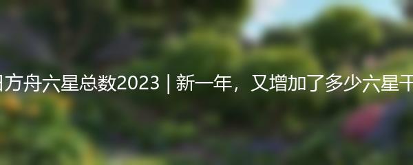 明日方舟六星总数2023 | 新一年，又增加了多少六星干员？