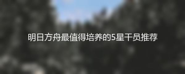 明日方舟最值得培养的5星干员推荐