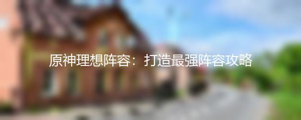 原神理想阵容：打造最强阵容攻略