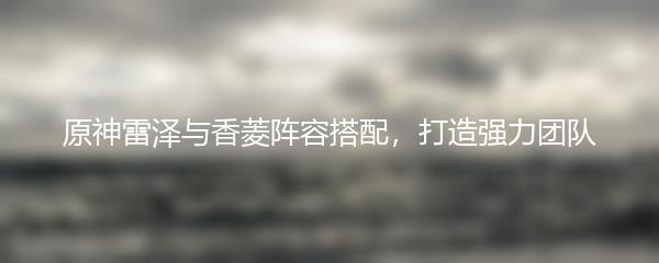 原神雷泽与香菱阵容搭配，打造强力团队