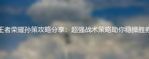 王者荣耀孙策攻略分享：超强战术策略助你稳操胜券