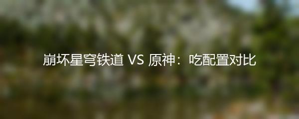 崩坏星穹铁道 VS 原神：吃配置对比