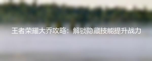 王者荣耀大乔攻略：解锁隐藏技能提升战力