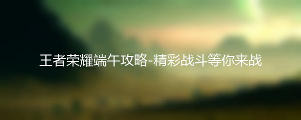 王者荣耀端午攻略-精彩战斗等你来战