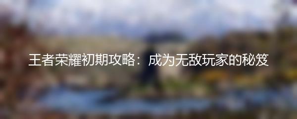 王者荣耀初期攻略：成为无敌玩家的秘笈