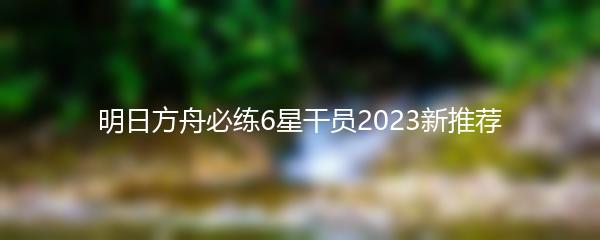 明日方舟必练6星干员2023新推荐