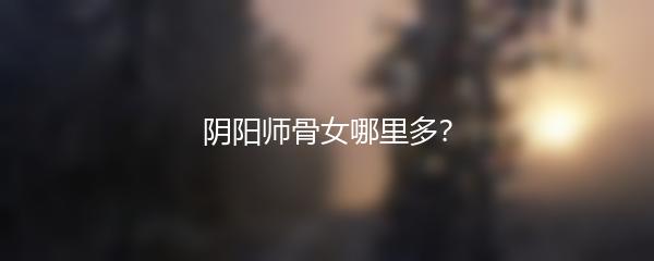 阴阳师骨女哪里多？