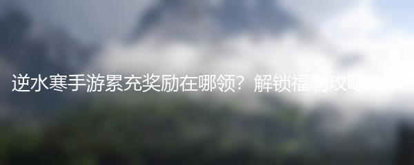 逆水寒手游累充奖励在哪领？解锁福利攻略分享