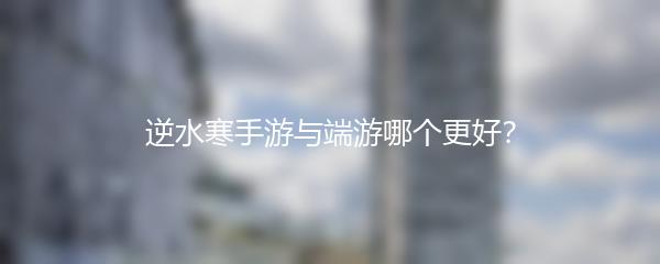 逆水寒手游与端游哪个更好？