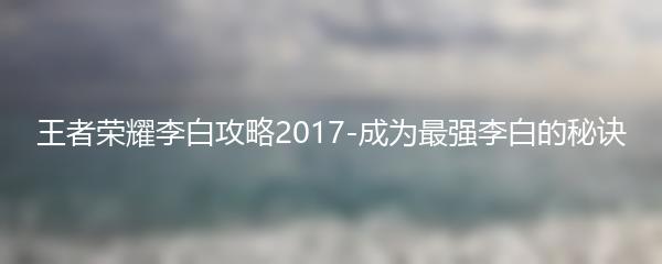 王者荣耀李白攻略2017-成为最强李白的秘诀