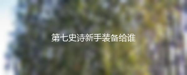 第七史诗新手装备给谁